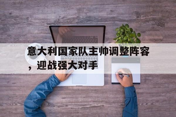 爱游戏登录入口-包含意大利国家队主帅调整阵容，迎战强大对手的词条